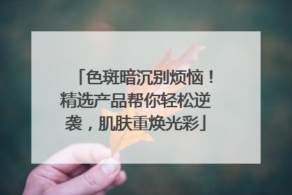 色斑暗沉别烦恼！精选产品帮你轻松逆袭，肌肤重焕光彩