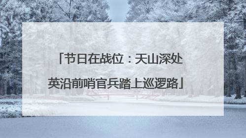 节日在战位：天山深处 英沿前哨官兵踏上巡逻路