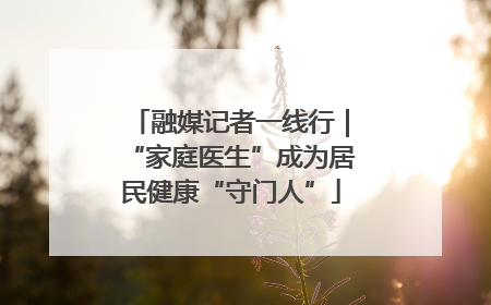 融媒记者一线行｜“家庭医生”成为居民健康“守门人”