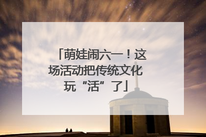 萌娃闹六一！这场活动把传统文化玩“活”了