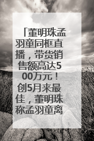 董明珠孟羽童同框直播，带货销售额高达500万元！创5月来最佳，董明珠称孟羽童离开时“犯了很大的错”