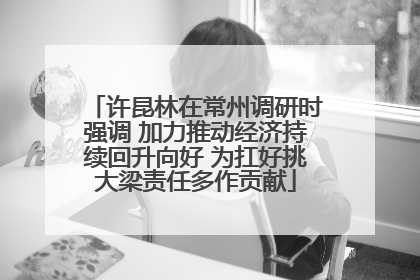 许昆林在常州调研时强调 加力推动经济持续回升向好 为扛好挑大梁责任多作贡献