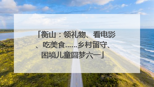 衡山：领礼物、看电影、吃美食……乡村留守、困境儿童圆梦六一