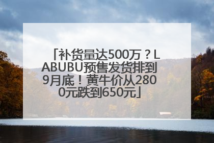 补货量达500万？LABUBU预售发货排到9月底！黄牛价从2800元跌到650元