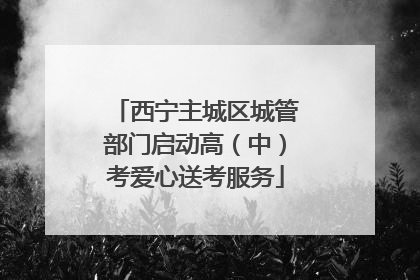 西宁主城区城管部门启动高（中）考爱心送考服务