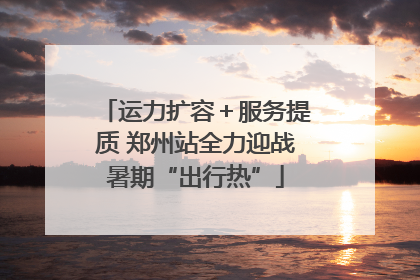 运力扩容＋服务提质 郑州站全力迎战暑期“出行热”