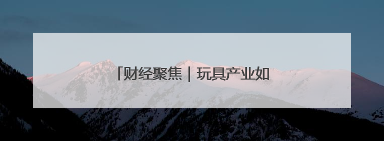 财经聚焦｜玩具产业如何“玩”出新天地？