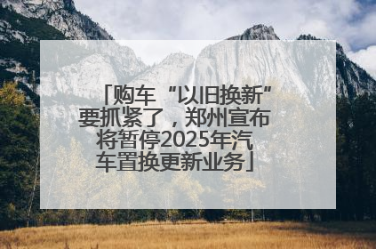 购车“以旧换新”要抓紧了，郑州宣布将暂停2025年汽车置换更新业务
