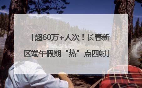 超60万+人次！长春新区端午假期“热”点四射