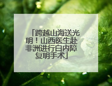 跨越山海送光明！山西医生赴非洲进行白内障复明手术