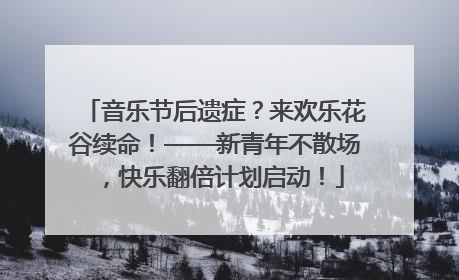 音乐节后遗症？来欢乐花谷续命！——新青年不散场，快乐翻倍计划启动！