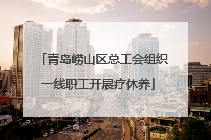 青岛崂山区总工会组织一线职工开展疗休养