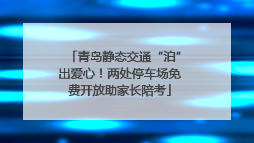 青岛静态交通“泊”出爱心！两处停车场免费开放助家长陪考