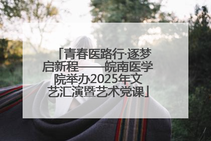 青春医路行·逐梦启新程——皖南医学院举办2025年文艺汇演暨艺术党课