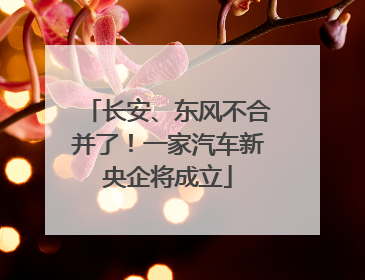 长安、东风不合并了！一家汽车新央企将成立