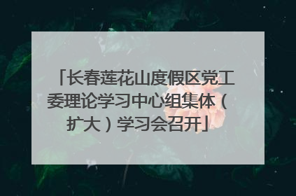 长春莲花山度假区党工委理论学习中心组集体（扩大）学习会召开