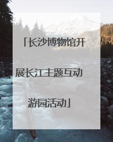 长沙博物馆开展长江主题互动游园活动