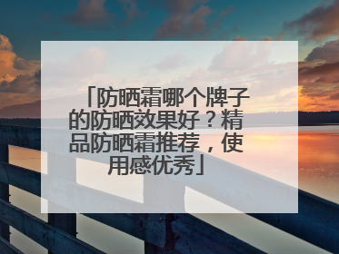 防晒霜哪个牌子的防晒效果好？精品防晒霜推荐，使用感优秀