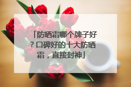 防晒霜哪个牌子好？口碑好的十大防晒霜，直接封神