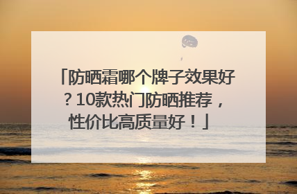 防晒霜哪个牌子效果好？10款热门防晒推荐，性价比高质量好！