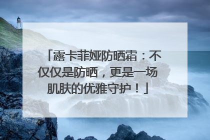 露卡菲娅防晒霜：不仅仅是防晒，更是一场肌肤的优雅守护！