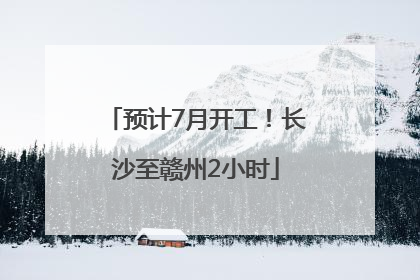 预计7月开工！长沙至赣州2小时