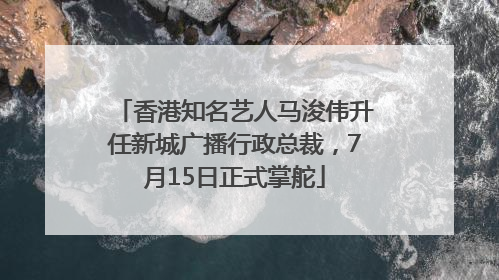 香港知名艺人马浚伟升任新城广播行政总裁，7月15日正式掌舵