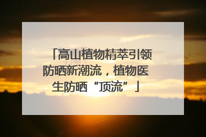 高山植物精萃引领防晒新潮流，植物医生防晒“顶流”
