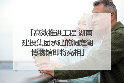 高效推进工程 湖南建投集团承建的洞庭湖博物馆即将亮相