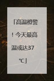 高温橙警！今天最高温或达37℃