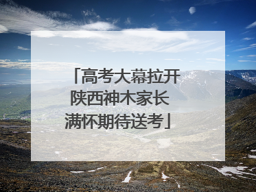 高考大幕拉开 陕西神木家长满怀期待送考