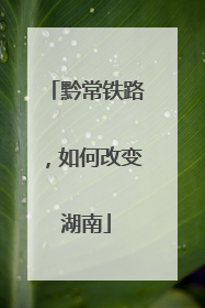 黔常铁路，如何改变湖南