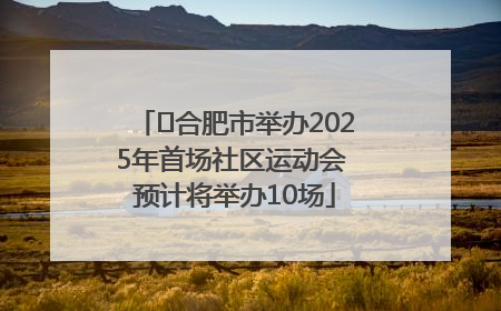 ﻿合肥市举办2025年首场社区运动会 预计将举办10场
