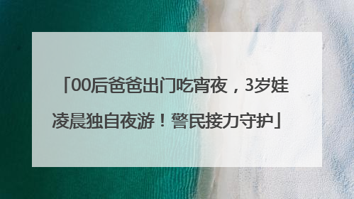 00后爸爸出门吃宵夜，3岁娃凌晨独自夜游！警民接力守护