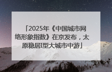 2025年《中国城市网络形象指数》在京发布，太原稳居I型大城市中游