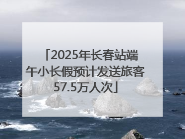 2025年长春站端午小长假预计发送旅客57.5万人次