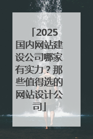 2025国内网站建设公司哪家有实力？那些值得选的网站设计公司