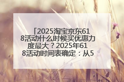 2025淘宝京东618活动什么时候买优惠力度最大？2025年618活动时间表确定：从5月13日20:00至6月18日24时