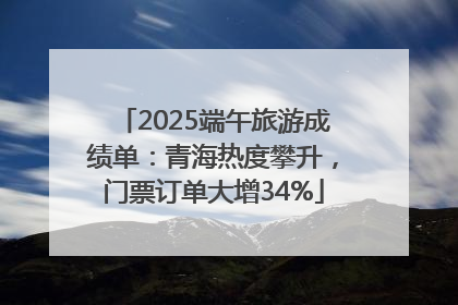 2025端午旅游成绩单：青海热度攀升，门票订单大增34%