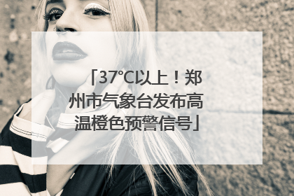 37℃以上！郑州市气象台发布高温橙色预警信号