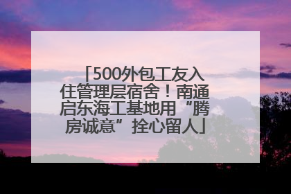500外包工友入住管理层宿舍！南通启东海工基地用“腾房诚意”拴心留人