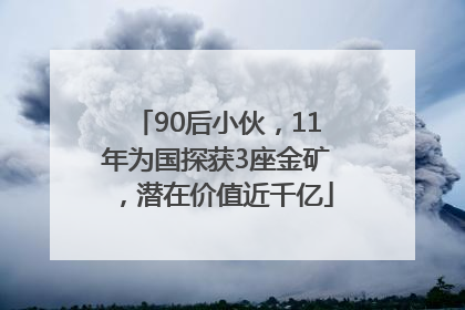 90后小伙，11年为国探获3座金矿，潜在价值近千亿