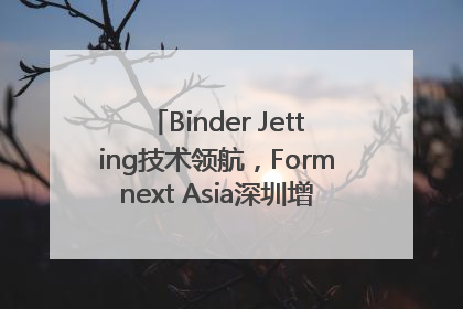 Binder Jetting技术领航，Formnext Asia深圳增材展解锁产业新动能