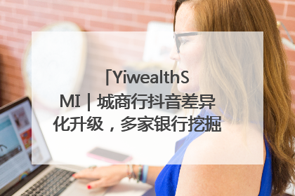 YiwealthSMI｜城商行抖音差异化升级，多家银行挖掘自身特色出圈！